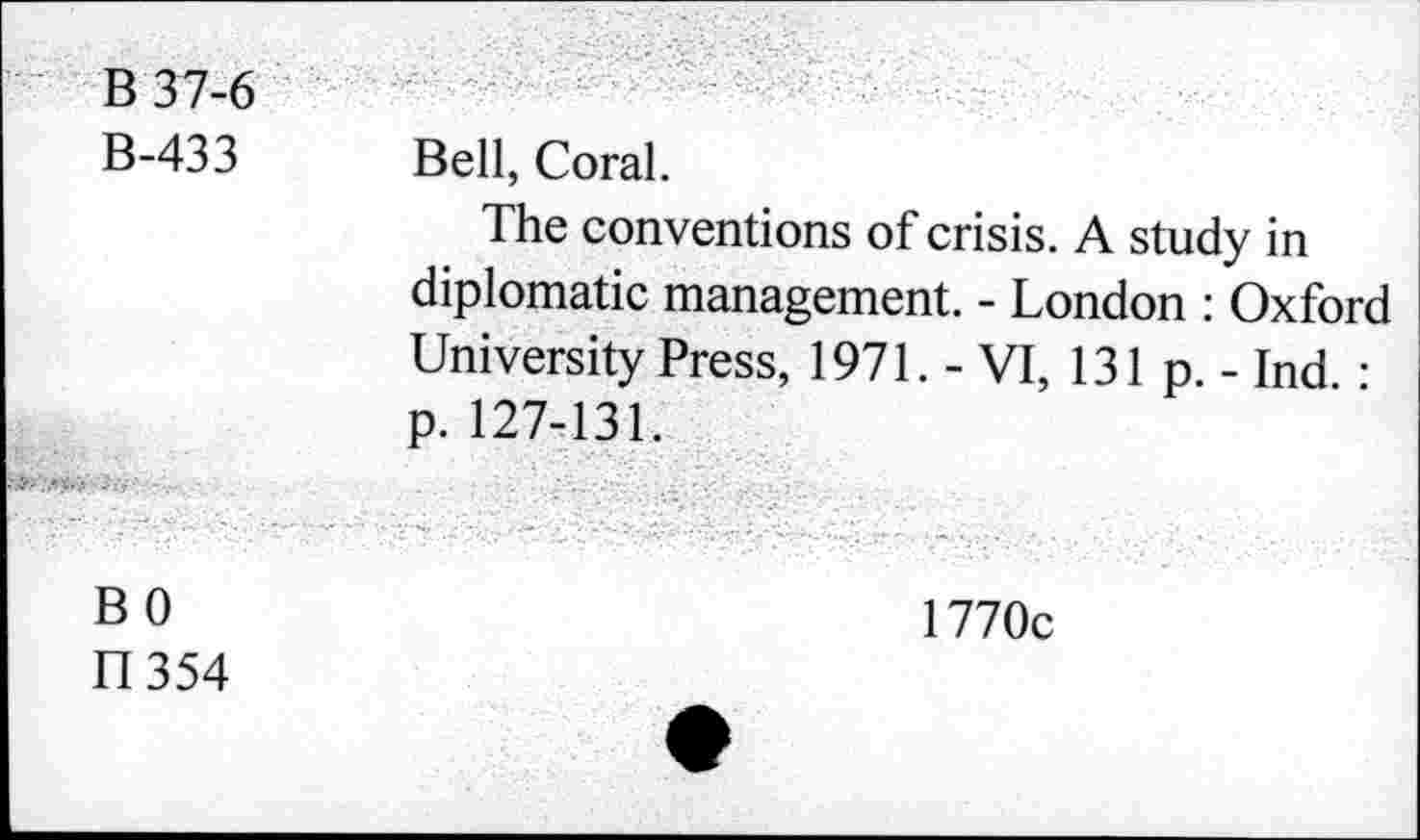 ﻿B 37-6 B-433	Bell, Coral. The conventions of crisis. A study in diplomatie management. - London : Oxford University Press, 1971. - VI, 131 p. - Ind. :
...	p. 127-131.
BO Il 354	1770c